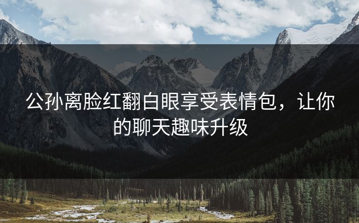 公孙离脸红翻白眼享受表情包，让你的聊天趣味升级