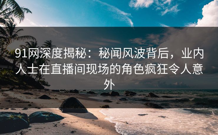 91网深度揭秘：秘闻风波背后，业内人士在直播间现场的角色疯狂令人意外
