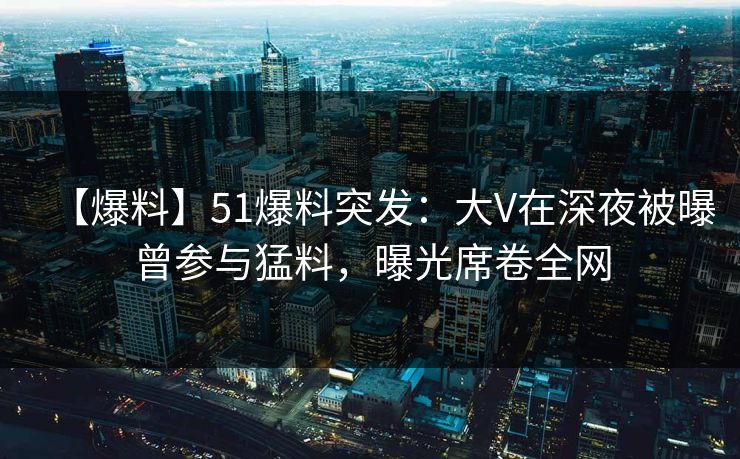 【爆料】51爆料突发：大V在深夜被曝曾参与猛料，曝光席卷全网