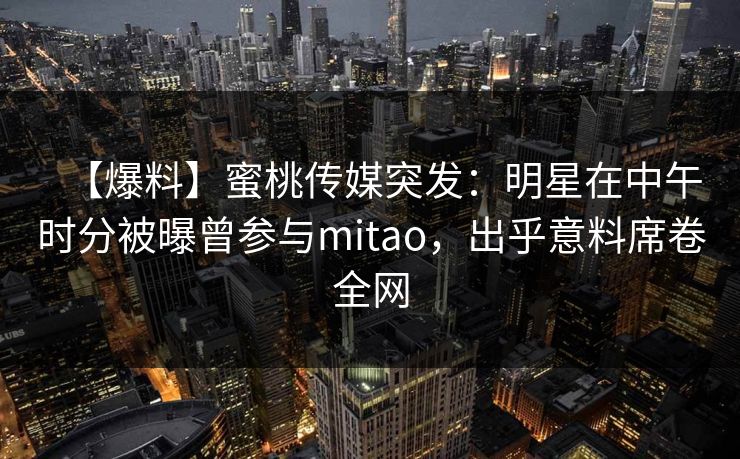 【爆料】蜜桃传媒突发：明星在中午时分被曝曾参与mitao，出乎意料席卷全网