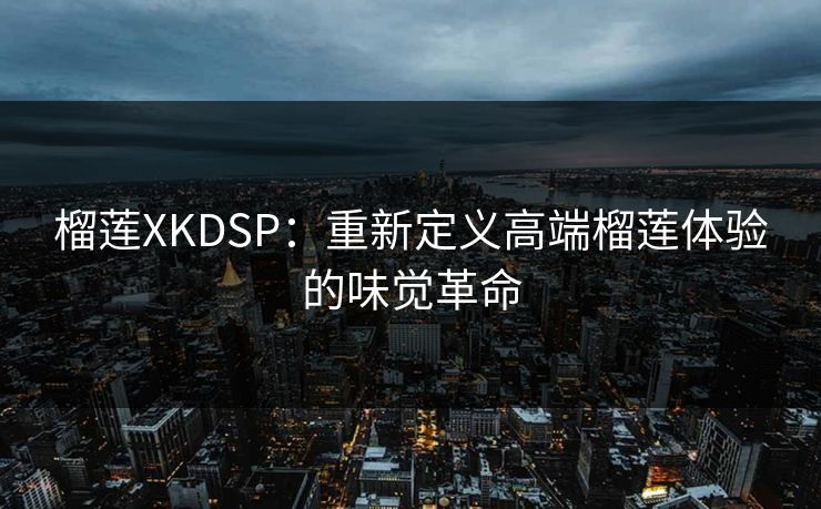 榴莲XKDSP：重新定义高端榴莲体验的味觉革命