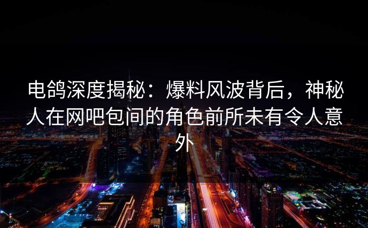 电鸽深度揭秘：爆料风波背后，神秘人在网吧包间的角色前所未有令人意外
