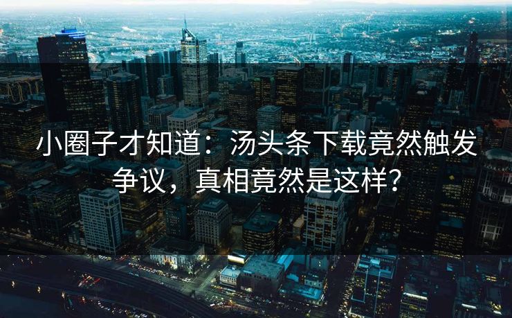 小圈子才知道：汤头条下载竟然触发争议，真相竟然是这样？