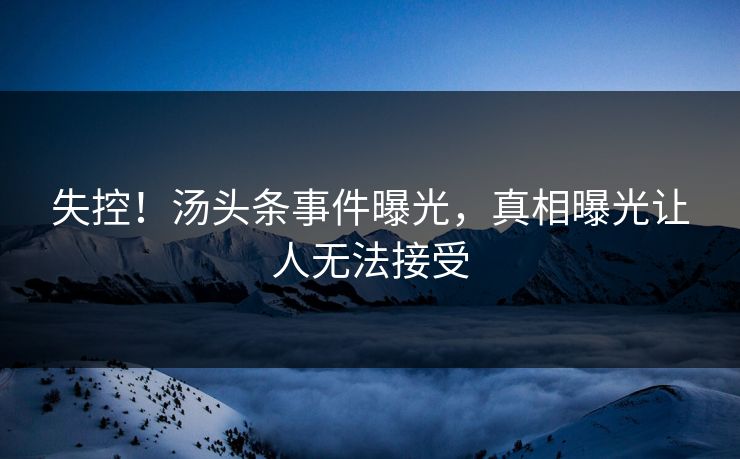 失控！汤头条事件曝光，真相曝光让人无法接受