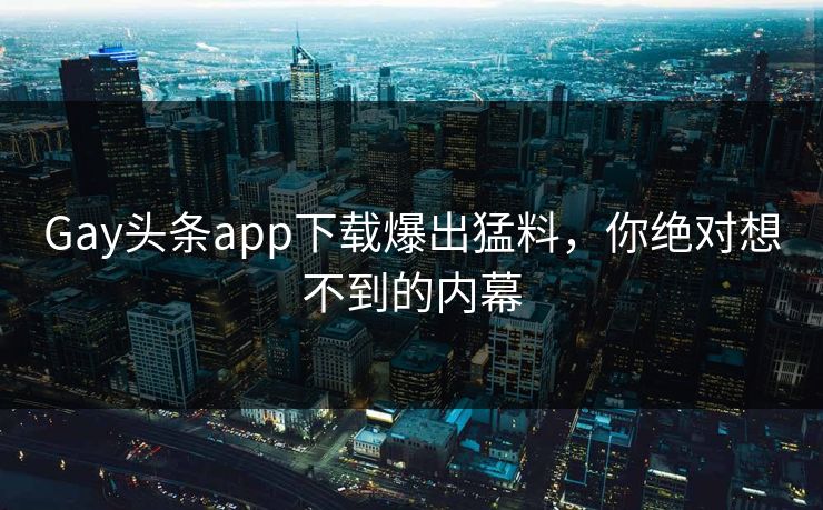 Gay头条app下载爆出猛料，你绝对想不到的内幕