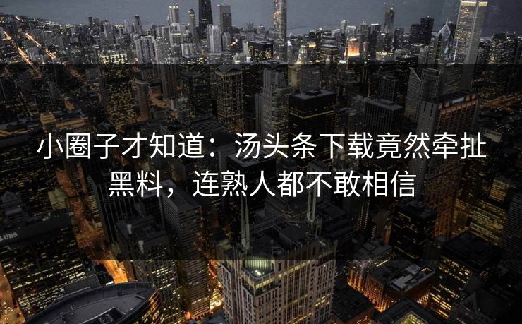 小圈子才知道：汤头条下载竟然牵扯黑料，连熟人都不敢相信