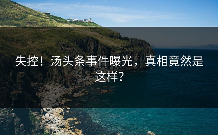 失控！汤头条事件曝光，真相竟然是这样？