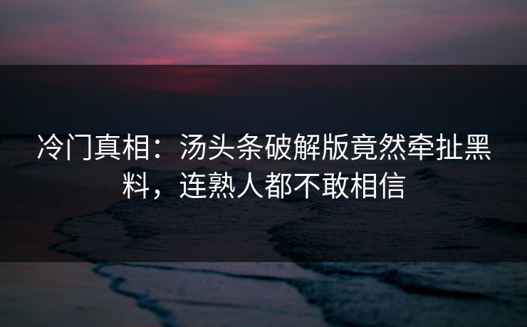 冷门真相：汤头条破解版竟然牵扯黑料，连熟人都不敢相信
