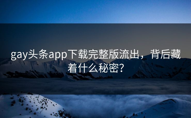 gay头条app下载完整版流出，背后藏着什么秘密？