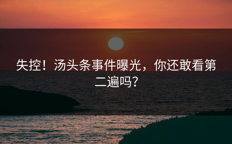 失控！汤头条事件曝光，你还敢看第二遍吗？