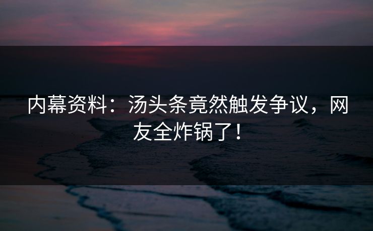 内幕资料：汤头条竟然触发争议，网友全炸锅了！