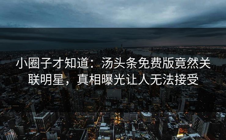 小圈子才知道：汤头条免费版竟然关联明星，真相曝光让人无法接受