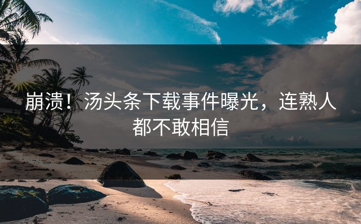 崩溃！汤头条下载事件曝光，连熟人都不敢相信