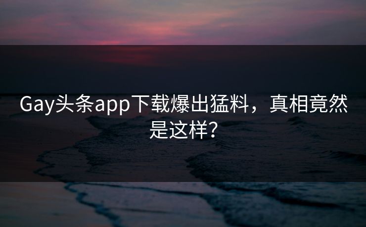 Gay头条app下载爆出猛料,真相竟然是这样?