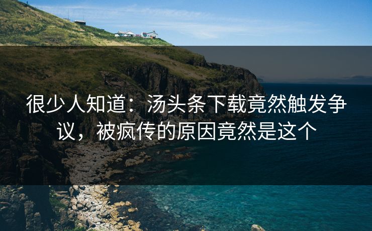 很少人知道：汤头条下载竟然触发争议，被疯传的原因竟然是这个