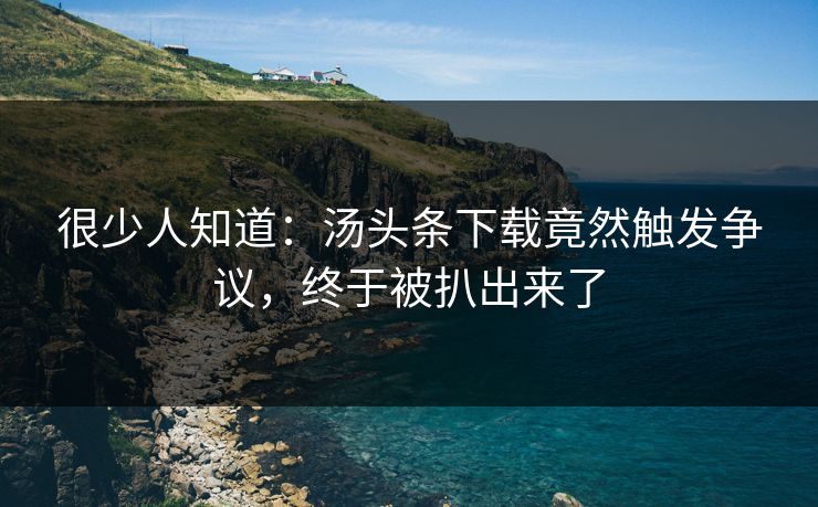 很少人知道：汤头条下载竟然触发争议，终于被扒出来了