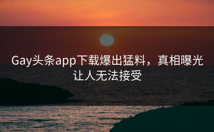 Gay头条app下载爆出猛料，真相曝光让人无法接受