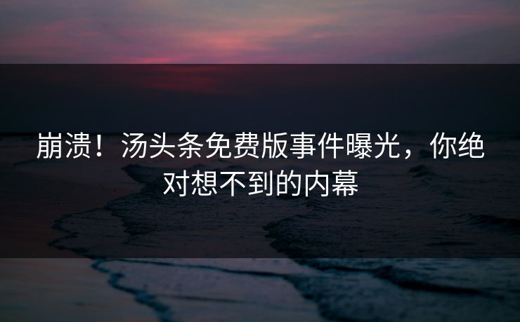 崩溃！汤头条免费版事件曝光，你绝对想不到的内幕