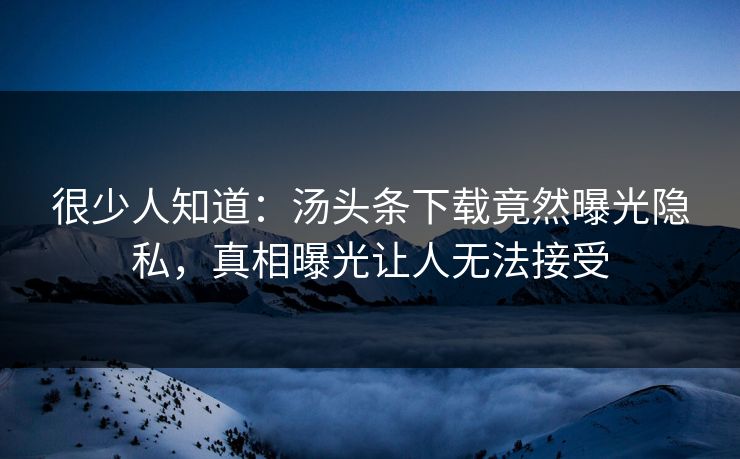 很少人知道：汤头条下载竟然曝光隐私，真相曝光让人无法接受