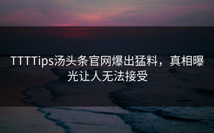 TTTTips汤头条官网爆出猛料，真相曝光让人无法接受