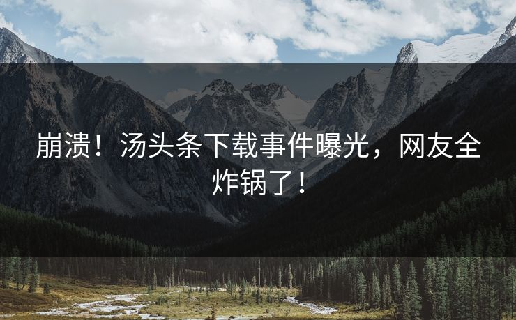 崩溃！汤头条下载事件曝光，网友全炸锅了！