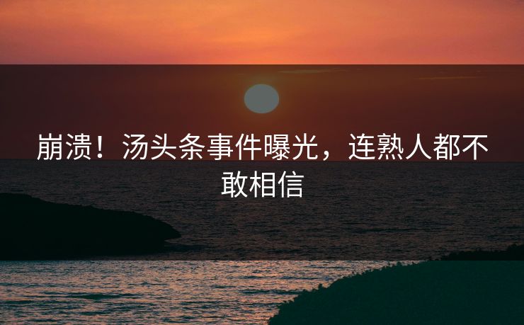 崩溃！汤头条事件曝光，连熟人都不敢相信