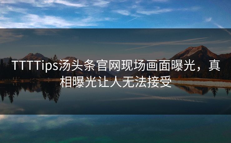TTTTips汤头条官网现场画面曝光，真相曝光让人无法接受