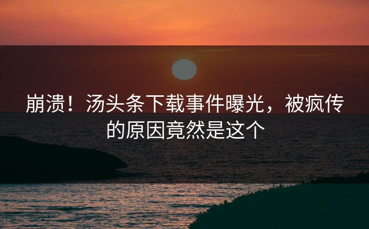 崩溃！汤头条下载事件曝光，被疯传的原因竟然是这个