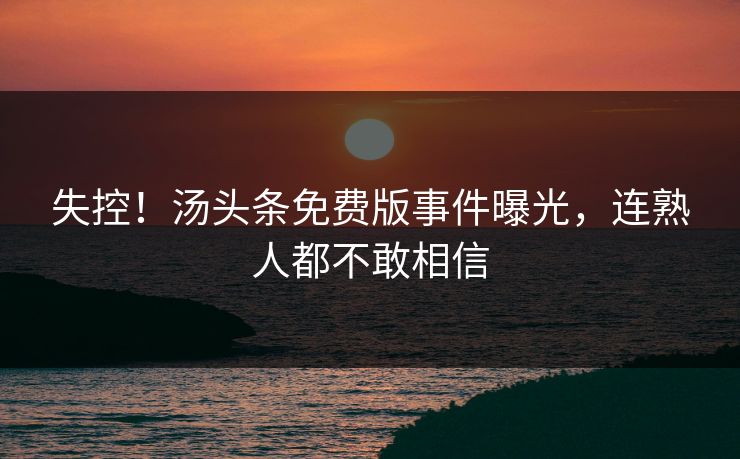 失控！汤头条免费版事件曝光，连熟人都不敢相信