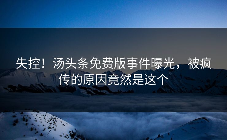 失控！汤头条免费版事件曝光，被疯传的原因竟然是这个