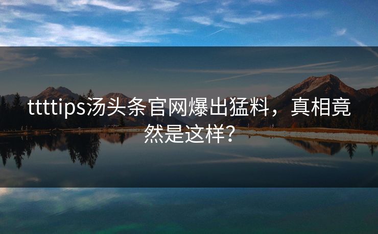 ttttips汤头条官网爆出猛料，真相竟然是这样？