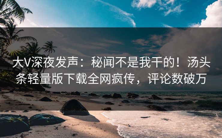 大V深夜发声：秘闻不是我干的！汤头条轻量版下载全网疯传，评论数破万