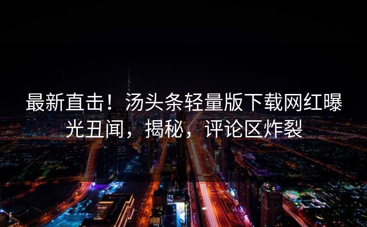 最新直击！汤头条轻量版下载网红曝光丑闻，揭秘，评论区炸裂