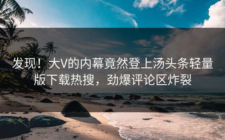 发现！大V的内幕竟然登上汤头条轻量版下载热搜，劲爆评论区炸裂