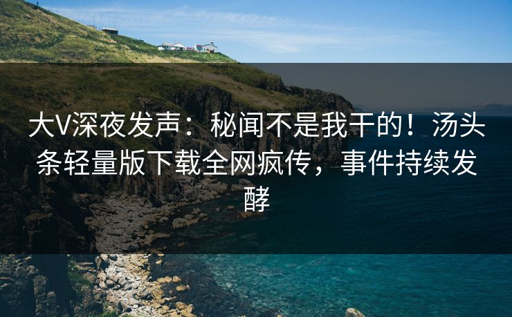 大V深夜发声：秘闻不是我干的！汤头条轻量版下载全网疯传，事件持续发酵