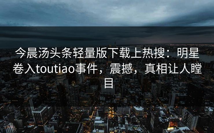 今晨汤头条轻量版下载上热搜:明星卷入toutiao事件,震撼,真相让人瞠目