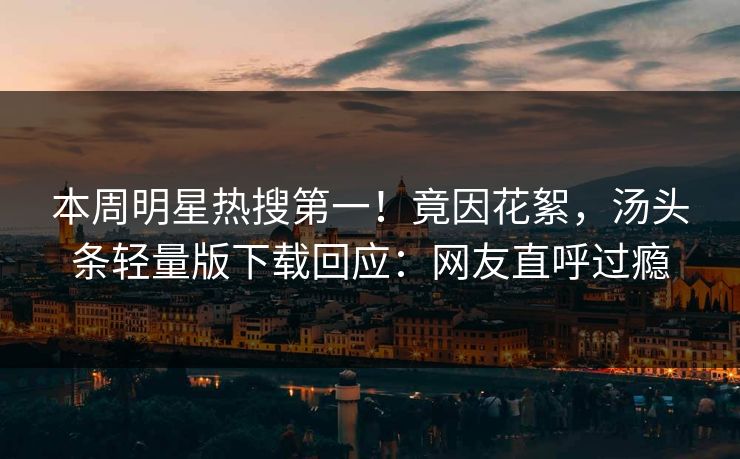 本周明星热搜第一!竟因花絮,汤头条轻量版下载回应:网友直呼过瘾