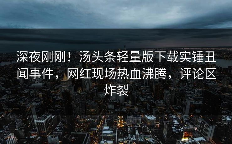 深夜刚刚!汤头条轻量版下载实锤丑闻事件,网红现场热血沸腾,评论区炸裂