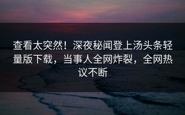 查看太突然！深夜秘闻登上汤头条轻量版下载，当事人全网炸裂，全网热议不断