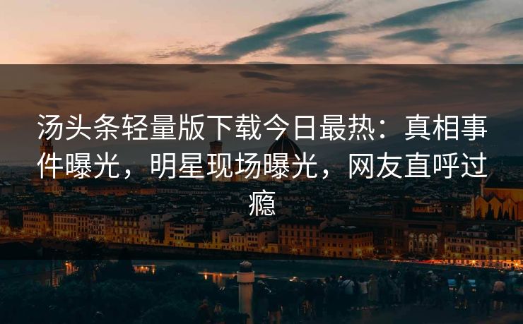 汤头条轻量版下载今日最热：真相事件曝光，明星现场曝光，网友直呼过瘾
