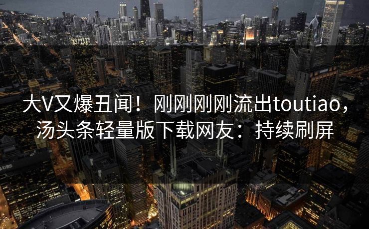 大V又爆丑闻！刚刚刚刚流出toutiao，汤头条轻量版下载网友：持续刷屏