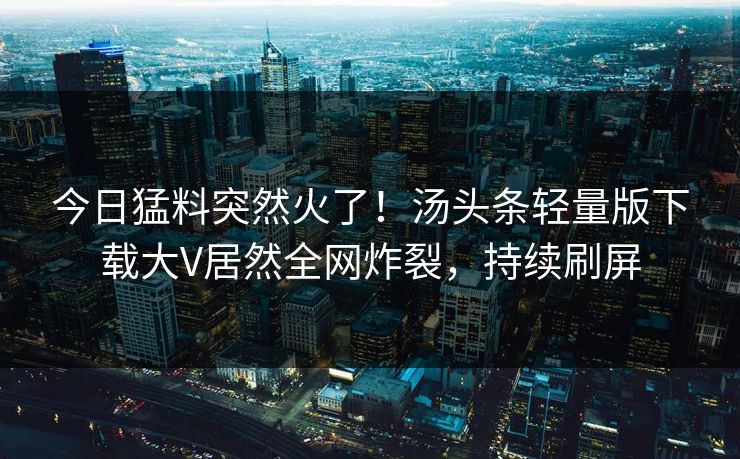 今日猛料突然火了！汤头条轻量版下载大V居然全网炸裂，持续刷屏