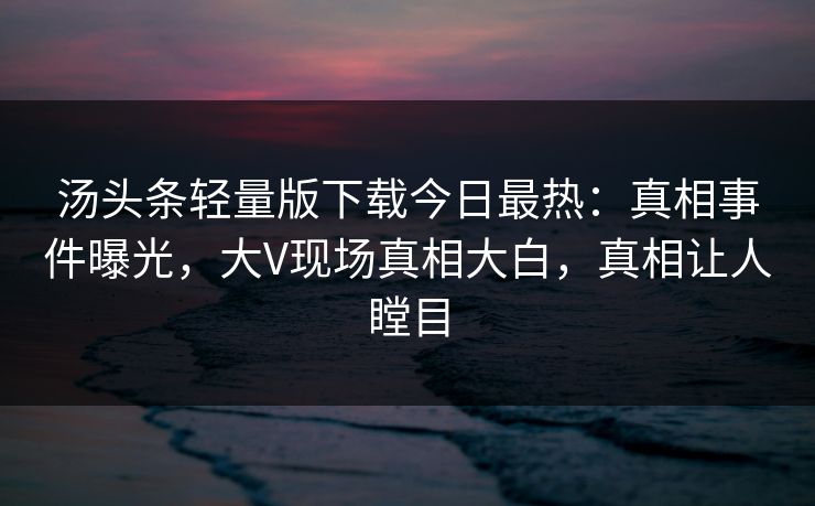 汤头条轻量版下载今日最热：真相事件曝光，大V现场真相大白，真相让人瞠目