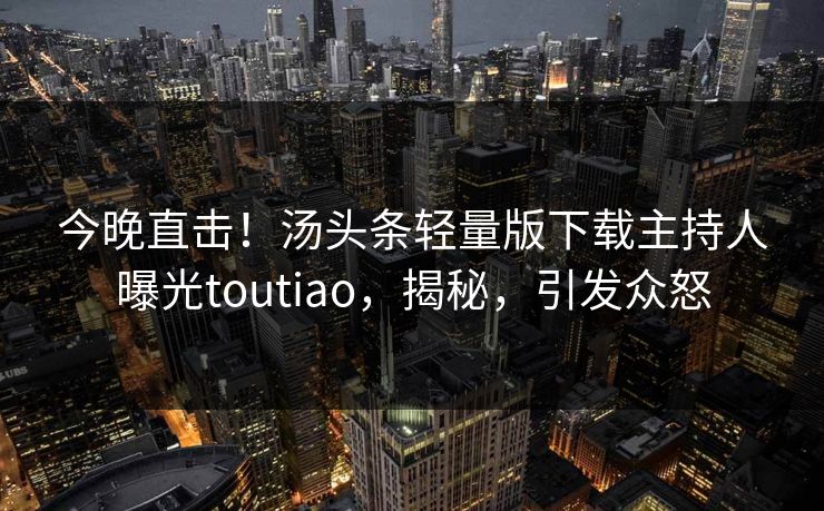 今晚直击！汤头条轻量版下载主持人曝光toutiao，揭秘，引发众怒