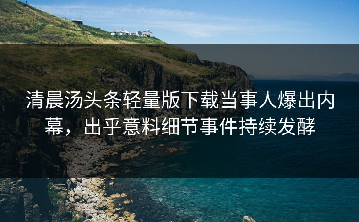 清晨汤头条轻量版下载当事人爆出内幕，出乎意料细节事件持续发酵