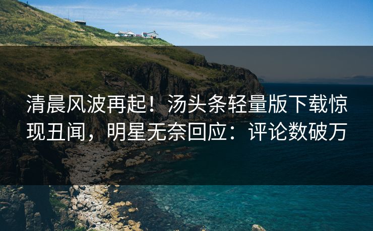 清晨风波再起！汤头条轻量版下载惊现丑闻，明星无奈回应：评论数破万