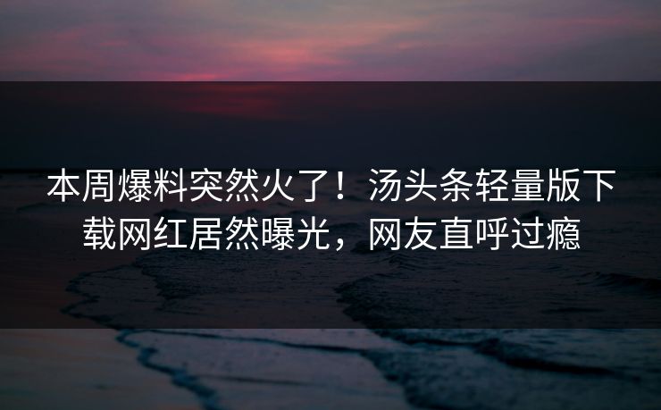 本周爆料突然火了！汤头条轻量版下载网红居然曝光，网友直呼过瘾
