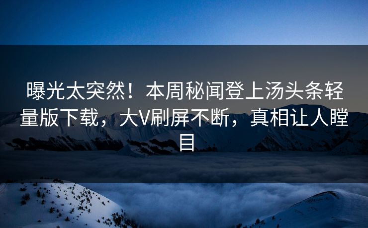 曝光太突然！本周秘闻登上汤头条轻量版下载，大V刷屏不断，真相让人瞠目