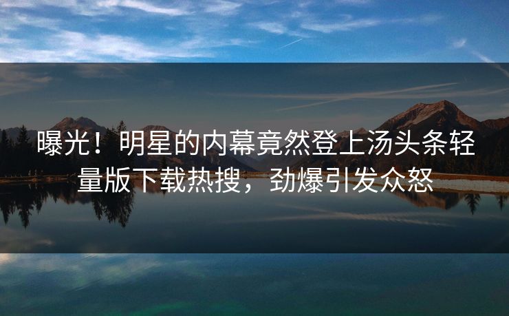 曝光！明星的内幕竟然登上汤头条轻量版下载热搜，劲爆引发众怒