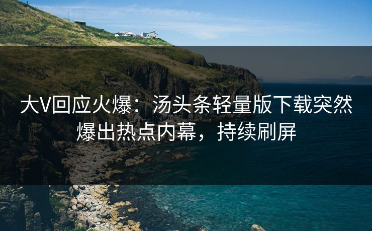 大V回应火爆：汤头条轻量版下载突然爆出热点内幕，持续刷屏